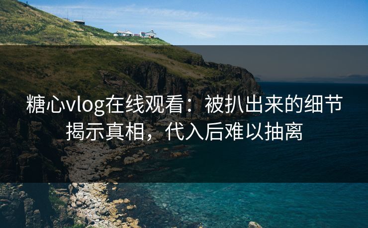 糖心vlog在线观看：被扒出来的细节揭示真相，代入后难以抽离
