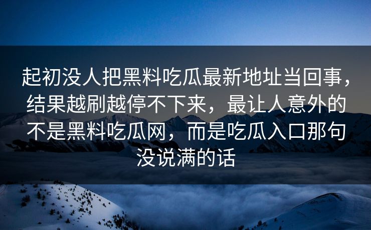 起初没人把黑料吃瓜最新地址当回事，结果越刷越停不下来，最让人意外的不是黑料吃瓜网，而是吃瓜入口那句没说满的话