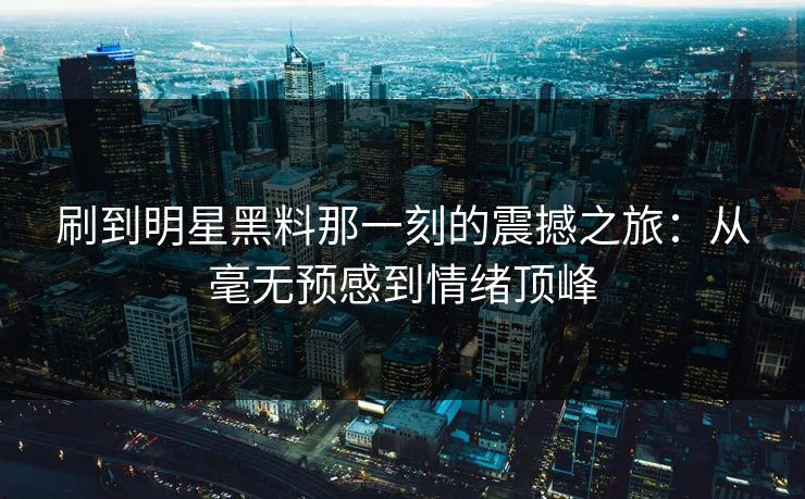 刷到明星黑料那一刻的震撼之旅：从毫无预感到情绪顶峰  第1张