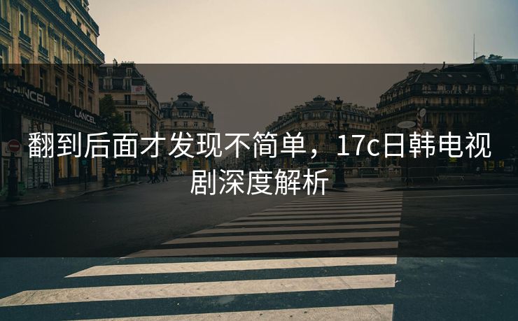 翻到后面才发现不简单，17c日韩电视剧深度解析