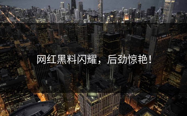网红黑料闪耀，后劲惊艳！  第1张