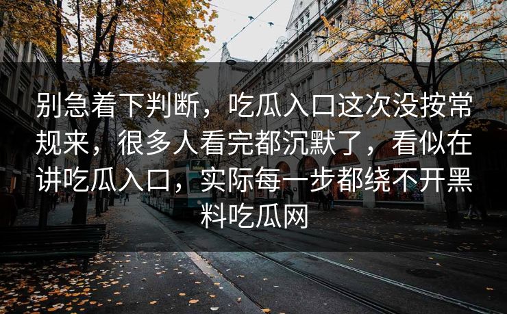 别急着下判断，吃瓜入口这次没按常规来，很多人看完都沉默了，看似在讲吃瓜入口，实际每一步都绕不开黑料吃瓜网