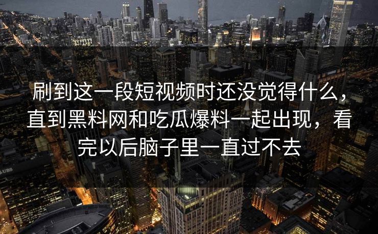 刷到这一段短视频时还没觉得什么，直到黑料网和吃瓜爆料一起出现，看完以后脑子里一直过不去