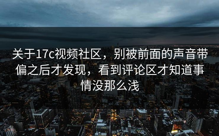 关于17c视频社区，别被前面的声音带偏之后才发现，看到评论区才知道事情没那么浅