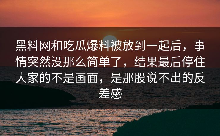 黑料网和吃瓜爆料被放到一起后，事情突然没那么简单了，结果最后停住大家的不是画面，是那股说不出的反差感