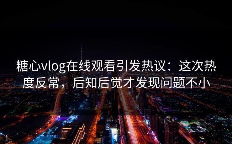 糖心vlog在线观看引发热议：这次热度反常，后知后觉才发现问题不小