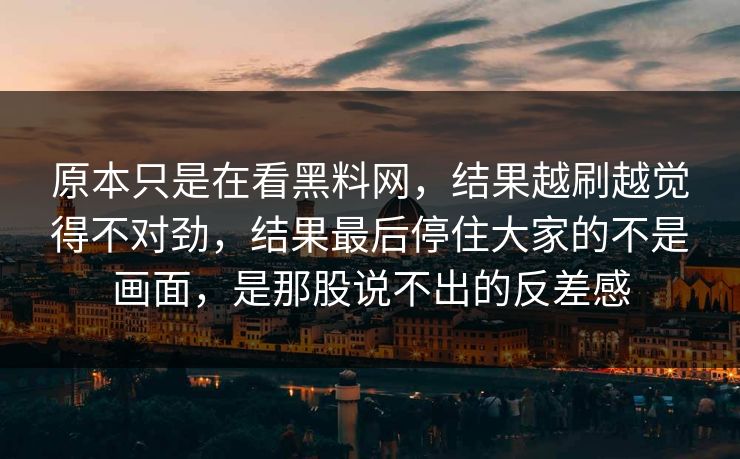 原本只是在看黑料网,结果越刷越觉得不对劲,结果最后停住大家的不是画面,是那股说不出的反差感 第1张 原本只是在看黑料网,结果越刷越觉得不对劲,结果最后停住大家的不是画面,是那股说不出的反差感 第1张