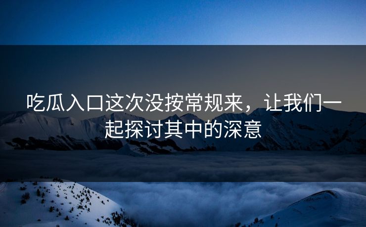 吃瓜入口这次没按常规来，让我们一起探讨其中的深意  第1张