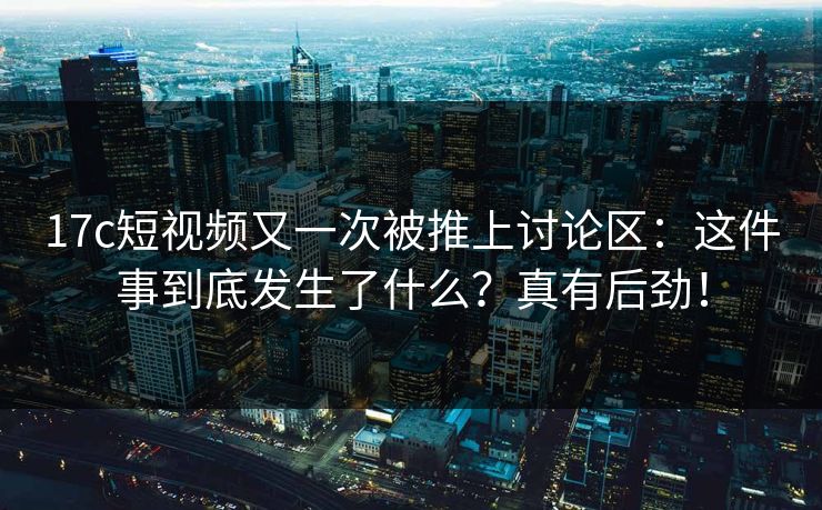 17c短视频又一次被推上讨论区：这件事到底发生了什么？真有后劲！