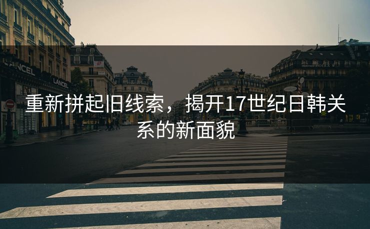 重新拼起旧线索，揭开17世纪日韩关系的新面貌  第1张