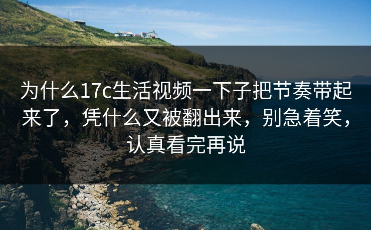 为什么17c生活视频一下子把节奏带起来了，凭什么又被翻出来，别急着笑，认真看完再说