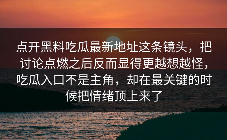 点开黑料吃瓜最新地址这条镜头，把讨论点燃之后反而显得更越想越怪，吃瓜入口不是主角，却在最关键的时候把情绪顶上来了