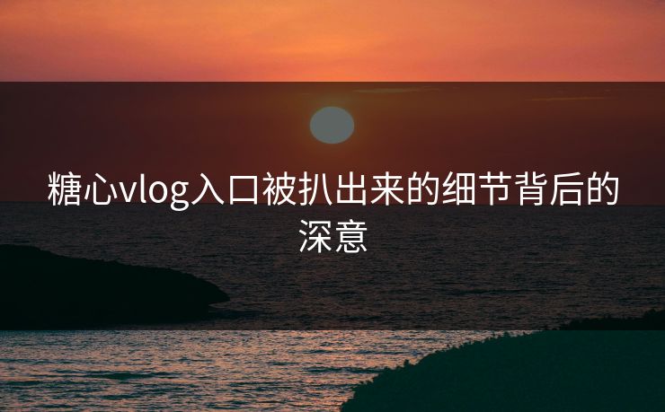 糖心vlog入口被扒出来的细节背后的深意