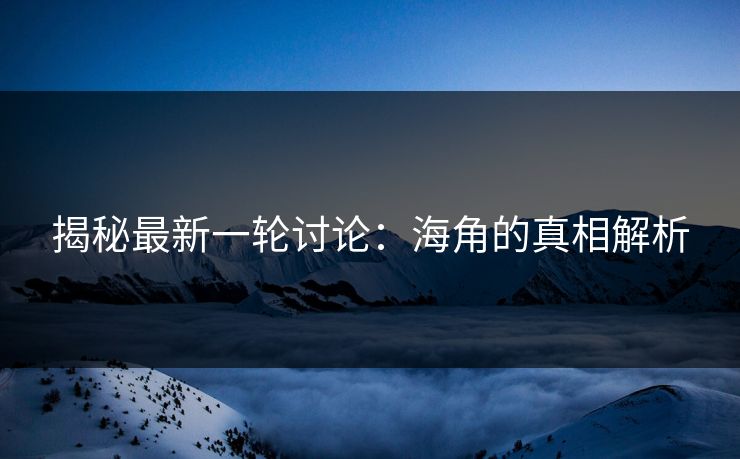 揭秘最新一轮讨论：海角的真相解析