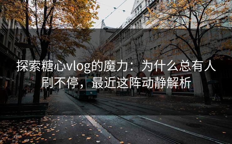探索糖心vlog的魔力：为什么总有人刷不停，最近这阵动静解析