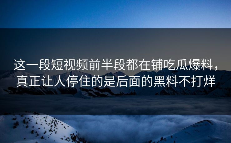 这一段短视频前半段都在铺吃瓜爆料，真正让人停住的是后面的黑料不打烊