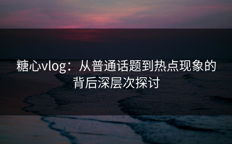 糖心vlog：从普通话题到热点现象的背后深层次探讨
